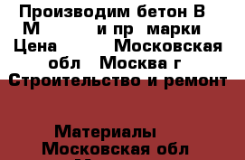 Производим бетон В45 М600 F300 и пр. марки › Цена ­ 210 - Московская обл., Москва г. Строительство и ремонт » Материалы   . Московская обл.,Москва г.